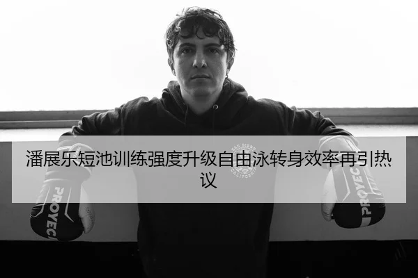 潘展乐短池训练强度升级自由泳转身效率再引热议
