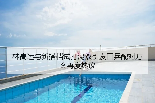 林高远与新搭档试打混双引发国乒配对方案再度热议