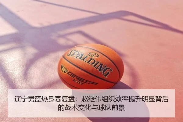 辽宁男篮热身赛复盘：赵继伟组织效率提升明显背后的战术变化与球队前景
