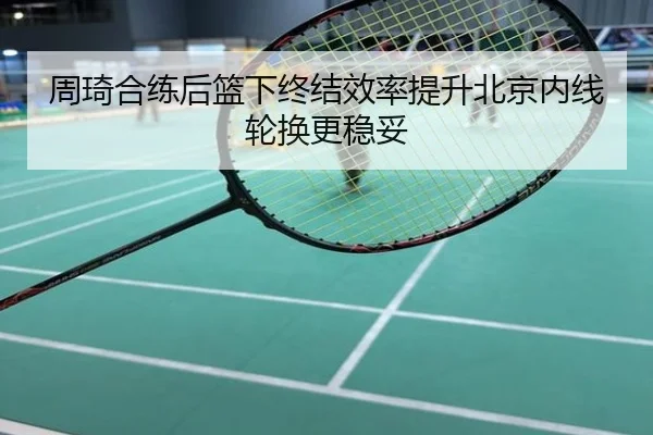周琦合练后篮下终结效率提升北京内线轮换更稳妥