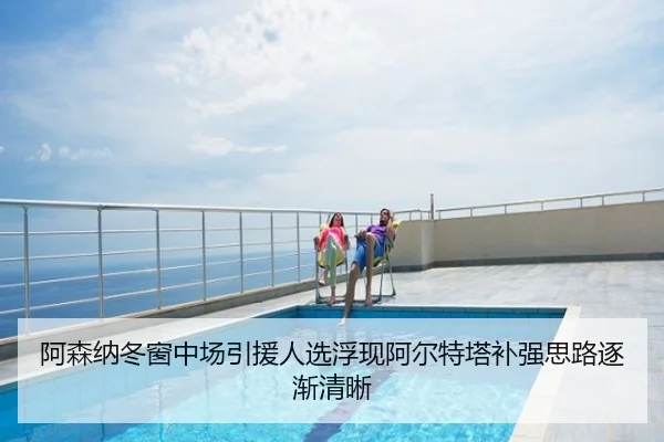 阿森纳冬窗中场引援人选浮现阿尔特塔补强思路逐渐清晰